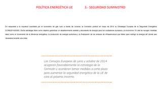 En respuesta a la inquietud suscitada por el suministro de gas ruso a través de Ucrania, la Comisión publicó en mayo de 2014 su Estrategia Europea de la Seguridad Energética
(COM(2014)0330). Dicha estrategia tiene como objetivo garantizar un abastecimiento estable y abundante de energía para los ciudadanos europeos y la economía. En ella se recogen medidas
tales como el incremento de la eficiencia energética, la producción de energía autóctona y la finalización de los enlaces de infraestructura que faltan para redirigir la energía allí donde sea
necesaria durante una crisis.
POLÍTICA ENERGÉTICA UE 3.- SEGURIDAD SUMINISTRO
 