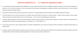 POLÍTICA ENERGÉTICA UE 3.1- DIRECTIVA 2009/28/CE (EERR)
• La nueva Directiva sobre energías renovables (Directiva 2009/28/CE, por la que se derogan las Directivas 2001/77/CE y 2003/30/CE), adoptada en codecisión el 23 de abril de 2009, estableció que,
para 2020, un 20 % del consumo de energía en la Unión ha de proceder de fuentes renovables, cuota desglosada en subobjetivos vinculantes a escala nacional teniendo en cuenta las diferentes
situaciones de partida de los Estados miembros.
• Además, todos los Estados miembros deben alcanzar, para 2020, una cuota del 10 % de energía procedente de fuentes renovables en los combustibles usados para el transporte.
• La Directiva también enumeró una serie de mecanismos que los Estados miembros pueden aplicar para alcanzar sus respectivos objetivos —sistemas de apoyo, garantías de origen, proyectos
conjuntos, cooperación entre distintos Estados miembros y con terceros países—, así como criterios de sostenibilidad para los biocarburantes.
• Los Estados miembros adoptaron en 2010 planes de acción nacionales en materia de energías renovables. La Comisión evaluó el progreso de los Estados miembros en la consecución de sus
objetivos para 2020 en el ámbito de las energías renovables en 2011 (COM(2011) 31) y en 2013 (COM(2013) 175).
• El último informe muestra que la cuota de energías renovables ha aumentado considerablemente y que la mayoría de los Estados miembros han alcanzado sus objetivos intermedios fijados en la
Directiva de 2009.
• No obstante, puesto que la senda hacia el logro del objetivo final se hace más dura en el último tramo, prácticamente todos los Estados miembros deberán realizar esfuerzos adicionales para alcanzar
los objetivos de 2020. «Energías renovables: principales protagonistas en el mercado europeo de la energía» (COM(2012) 271)
 