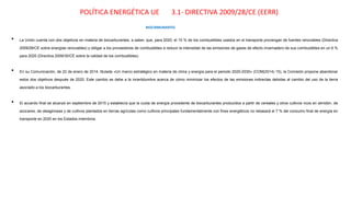 POLÍTICA ENERGÉTICA UE 3.1- DIRECTIVA 2009/28/CE (EERR)
• La Unión cuenta con dos objetivos en materia de biocarburantes, a saber, que, para 2020, el 10 % de los combustibles usados en el transporte provengan de fuentes renovables (Directiva
2009/28/CE sobre energías renovables) y obligar a los proveedores de combustibles a reducir la intensidad de las emisiones de gases de efecto invernadero de sus combustibles en un 6 %
para 2020 (Directiva 2009/30/CE sobre la calidad de los combustibles).
• En su Comunicación, de 22 de enero de 2014, titulada «Un marco estratégico en materia de clima y energía para el periodo 2020-2030» (COM(2014) 15), la Comisión propone abandonar
estos dos objetivos después de 2020. Este cambio se debe a la incertidumbre acerca de cómo minimizar los efectos de las emisiones indirectas debidas al cambio del uso de la tierra
asociado a los biocarburantes.
• El acuerdo final se alcanzó en septiembre de 2015 y establecía que la cuota de energía procedente de biocarburantes producidos a partir de cereales y otros cultivos ricos en almidón, de
azúcares, de oleaginosas y de cultivos plantados en tierras agrícolas como cultivos principales fundamentalmente con fines energéticos no rebasará el 7 % del consumo final de energía en
transporte en 2020 en los Estados miembros.
BIOCARBURANTES
 