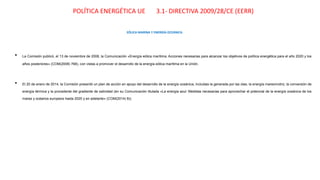 POLÍTICA ENERGÉTICA UE 3.1- DIRECTIVA 2009/28/CE (EERR)
EÓLICA MARINA Y ENERGÍA OCEÁNICA
• La Comisión publicó, el 13 de noviembre de 2008, la Comunicación «Energía eólica marítima: Acciones necesarias para alcanzar los objetivos de política energética para el año 2020 y los
años posteriores» (COM(2008) 768), con vistas a promover el desarrollo de la energía eólica marítima en la Unión.
• El 20 de enero de 2014, la Comisión presentó un plan de acción en apoyo del desarrollo de la energía oceánica, incluidas la generada por las olas, la energía mareomotriz, la conversión de
energía térmica y la procedente del gradiente de salinidad (en su Comunicación titulada «La energía azul: Medidas necesarias para aprovechar el potencial de la energía oceánica de los
mares y océanos europeos hasta 2020 y en adelante» (COM(2014) 8)).
 