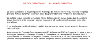 POLÍTICA ENERGÉTICA UE 4.- LA UNIÓN ENERGÉTICA
La Unión Europea es el mayor importador de energía del mundo: el 53% de su consumo energético
proviene de fuera de la UE y supone un coste de aproximadamente 400 billones de euros al año.
La realidad es que no existe un mercado interno de la energía en Europa puesto que la energía no
circula libremente entre fronteras y algunas zonas de la UE pueden considerarse aún como islas
energéticas.
Y los objetivos de cambio climático no podrán alcanzarse si los países siguen actuando de manera
descoordinada.
Antecedentes: La Comisión Europea presentó el 25 de febrero de 2015 la Comunicación sobre el Marco
Estratégico de la Unión Energética Europea. El Consejo Europeo del pasado 19 de marzo de 2015
aprobó la creación de la Unión Energética Europea. Los líderes de la UE se comprometieron a dar los
primeros pasos para la creación de un sistema energético en la UE competitivo, seguro y sostenible.
 