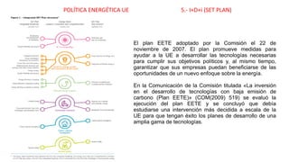 POLÍTICA ENERGÉTICA UE 5.- I+D+i (SET PLAN)
El plan EETE adoptado por la Comisión el 22 de
noviembre de 2007. El plan promueve medidas para
ayudar a la UE a desarrollar las tecnologías necesarias
para cumplir sus objetivos políticos y, al mismo tiempo,
garantizar que sus empresas puedan beneficiarse de las
oportunidades de un nuevo enfoque sobre la energía.
En la Comunicación de la Comisión titulada «La inversión
en el desarrollo de tecnologías con baja emisión de
carbono (Plan EETE)» (COM(2009) 519) se evaluó la
ejecución del plan EETE y se concluyó que debía
estudiarse una intervención más decidida a escala de la
UE para que tengan éxito los planes de desarrollo de una
amplia gama de tecnologías.
 