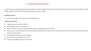 1.- POLÍTICA ENERGÉTICA UE
El carbón, el acero y la energía atómica fueron el punto de partida de los primeros tratados europeos: el de la Comunidad Europea del Carbón y del Acero (CECA, convertido en política
europea en 2002) y el de la Comunidad Europea de la Energía Atómica (Euratom, aún vigente).
Fundamentos jurídicos
• Artículo 194 del Tratado de Funcionamiento de la Unión Europea (TFUE).
 Disposiciones específicas:
• Seguridad del suministro: artículo 122 del TFUE
• Redes energéticas: artículos 170 a 172 del TFUE
• Carbón: el Protocolo nº 37 expone las consecuencias financieras de la expiración del Tratado CECA en 2002
• Energía nuclear: el Tratado constitutivo de la Comunidad Europea de la Energía Atómica (Tratado Euratom) constituye el fundamento jurídico de la mayoría de las acciones europeas en
el ámbito de la energía nuclear
• Otras disposiciones que afectan a la política energética:
• Mercado interior de la energía: artículo 114 del TFUE
• Política exterior energética: artículos 216 a 218 del TFUE.
 