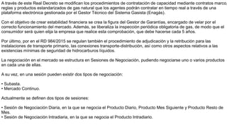 A través de este Real Decreto se modifican los procedimientos de contratación de capacidad mediante contratos marco,
reglas y productos estandarizados de gas natural que los agentes podrán contratar en tiempo real a través de una
plataforma electrónica gestionada por el Gestor Técnico del Sistema Gasista (Enagás).
Con el objetivo de crear estabilidad financiera se crea la figura del Gestor de Garantías, encargado de velar por el
correcto funcionamiento del mercado. Además, se liberaliza la inspección periódica obligatoria de gas, de modo que el
consumidor será quien elija la empresa que realice esta comprobación, que debe hacerse cada 5 años.
Por último, por en el RD 984/2015 se regulan también el procedimiento de adjudicación y la retribución para las
instalaciones de transporte primario, las conexiones transporte-distribución, así como otros aspectos relativos a las
existencias mínimas de seguridad de hidrocarburos líquidos.
La negociación en el mercado se estructura en Sesiones de Negociación, pudiendo negociarse uno o varios productos
en cada una de ellas.
A su vez, en una sesión pueden existir dos tipos de negociación:
• Subasta.
• Mercado Continuo.
Actualmente se definen dos tipos de sesiones:
• Sesión de Negociación Diaria, en la que se negocia el Producto Diario, Producto Mes Siguiente y Producto Resto de
Mes.
• Sesión de Negociación Intradiaria, en la que se negocia el Producto Intradiario.
 