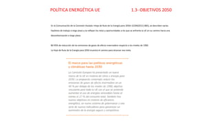 POLÍTICA ENERGÉTICA UE 1.3- OBJETIVOS 2050
En la Comunicación de la Comisión titulada «Hoja de Ruta de la Energía para 2050» (COM(2011) 885), se describen varias
hipótesis de trabajo a largo plazo y se reflejan los retos y oportunidades a los que se enfrenta la UE en su camino hacia una
descarbonización a largo plazo.
80-95% de reducción de las emisiones de gases de efecto invernadero respecto a los niveles de 1990.
La Hoja de Ruta de la Energía para 2050 muestra el camino para alcanzar esa meta.
 