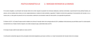 En el sector energético, la culminación del mercado interior de la Unión requiere la supresión de numerosos obstáculos y barreras comerciales, la aproximación de las políticas fiscales y de
precios y de las medidas sobre normas, así como reglamentaciones en materia de medio ambiente y seguridad. El objetivo de todo ello es garantizar el funcionamiento del mercado, con un
acceso justo y un alto grado de protección de los consumidores, además de unos elevados niveles de interconexión y de capacidad de generación.
En febrero de 2011, el Consejo Europeo acordó el objetivo de culminar el mercado interior de la energía antes de 2014 y establecer interconexiones que permitieran poner fin a toda situación
de aislamiento de un Estado miembro respecto a las redes europeas de gas y electricidad antes de 2015.
El Consejo Europeo reafirmó este objetivo en marzo de 2014.
A continuación se describen algunos de los principales instrumentos legislativos que buscan contribuir a un mejor funcionamiento del mercado interior de la energía.
POLÍTICA ENERGÉTICA UE 2.- MERCADO INTERIOR DE LA ENERGÍA
 