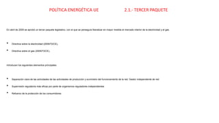 POLÍTICA ENERGÉTICA UE 2.1.- TERCER PAQUETE
En abril de 2009 se aprobó un tercer paquete legislativo, con el que se perseguía liberalizar en mayor medida el mercado interior de la electricidad y el gas.
• Directiva sobre la electricidad (2009/72/CE),
• Directiva sobre el gas (2009/73/CE),
introducen los siguientes elementos principales:
• Separación clara de las actividades de las actividades de producción y suministro del funcionamiento de la red. Gestor independiente de red
• Supervisión regulatoria más eficaz por parte de organismos reguladores independientes
• Refuerzo de la protección de los consumidores
 