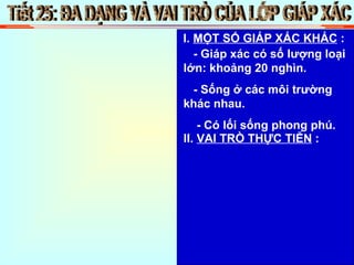 Tiết 25: ĐA DẠNG VÀ VAI TRÒ CỦA LỚP GIÁP XÁC I.  MỘT SỐ GIÁP XÁC KHÁC  : - Giáp xác có số lượng loại lớn: khoảng 20 nghìn. - Sống ở các môi trường khác nhau. - Có lối sống phong phú. II.  VAI TRÒ THỰC TIỄN  : 