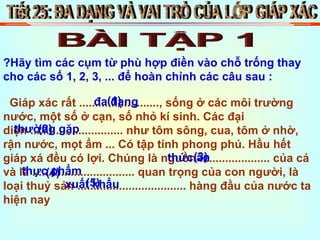 Tiết 25: ĐA DẠNG VÀ VAI TRÒ CỦA LỚP GIÁP XÁC BÀI TẬP 1 ?Hãy tìm các cụm từ phù hợp điền vào chỗ trống thay cho các số 1, 2, 3, ... để hoàn chỉnh các câu sau : Giáp xác rất ........................., sống ở các môi trường nước, một số ở cạn, số nhỏ kí sinh. Các đại diện ............................. như tôm sông, cua, tôm ở nhờ, rận nước, mọt ẩm ... Có tập tính phong phú. Hầu hết giáp xá đều có lợi. Chúng là nguồn ...................... của cá và là ................................ quan trọng của con người, là loại thuỷ sản .................................. hàng đầu của nước ta hiện nay (1) (2) (3) (4) (5) đa dạng thường gặp thức ăn thực phẩm xuất khẩu 