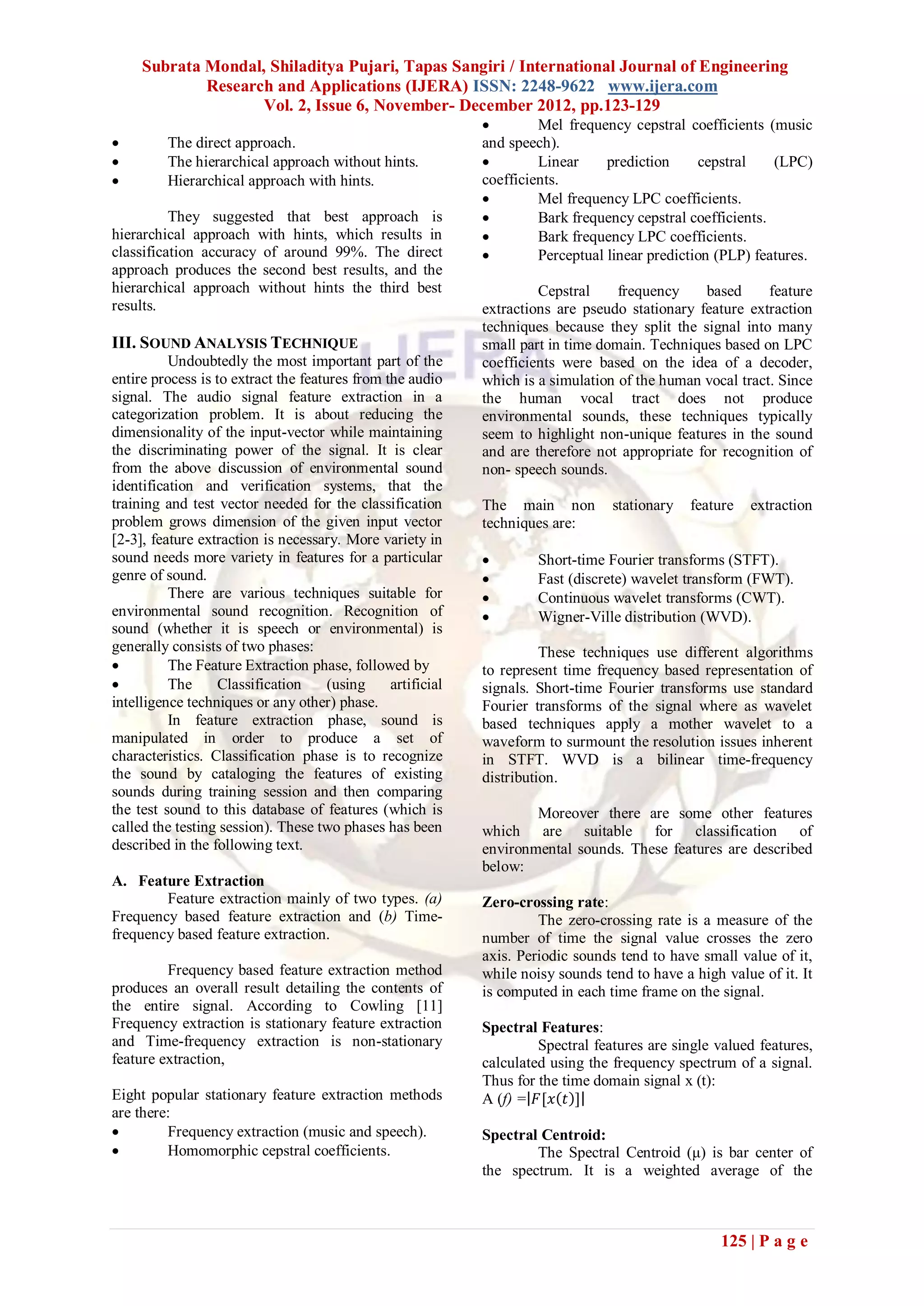 Subrata Mondal, Shiladitya Pujari, Tapas Sangiri / International Journal of Engineering
             Research and Applications (IJERA) ISSN: 2248-9622 www.ijera.com
                    Vol. 2, Issue 6, November- December 2012, pp.123-129
                                                                     Mel frequency cepstral coefficients (music
        The direct approach.                                and speech).
        The hierarchical approach without hints.                    Linear     prediction     cepstral    (LPC)
        Hierarchical approach with hints.                   coefficients.
                                                                     Mel frequency LPC coefficients.
          They suggested that best approach is                       Bark frequency cepstral coefficients.
hierarchical approach with hints, which results in                   Bark frequency LPC coefficients.
classification accuracy of around 99%. The direct                    Perceptual linear prediction (PLP) features.
approach produces the second best results, and the
hierarchical approach without hints the third best                    Cepstral     frequency    based      feature
results.                                                     extractions are pseudo stationary feature extraction
                                                             techniques because they split the signal into many
III. SOUND ANALYSIS TECHNIQUE                                small part in time domain. Techniques based on LPC
          Undoubtedly the most important part of the         coefficients were based on the idea of a decoder,
entire process is to extract the features from the audio     which is a simulation of the human vocal tract. Since
signal. The audio signal feature extraction in a             the human vocal tract does not produce
categorization problem. It is about reducing the             environmental sounds, these techniques typically
dimensionality of the input-vector while maintaining         seem to highlight non-unique features in the sound
the discriminating power of the signal. It is clear          and are therefore not appropriate for recognition of
from the above discussion of environmental sound             non- speech sounds.
identification and verification systems, that the
training and test vector needed for the classification       The main non         stationary   feature   extraction
problem grows dimension of the given input vector            techniques are:
[2-3], feature extraction is necessary. More variety in
sound needs more variety in features for a particular                Short-time Fourier transforms (STFT).
genre of sound.                                                      Fast (discrete) wavelet transform (FWT).
          There are various techniques suitable for                  Continuous wavelet transforms (CWT).
environmental sound recognition. Recognition of                      Wigner-Ville distribution (WVD).
sound (whether it is speech or environmental) is
generally consists of two phases:                                      These techniques use different algorithms
         The Feature Extraction phase, followed by          to represent time frequency based representation of
         The      Classification     (using    artificial   signals. Short-time Fourier transforms use standard
intelligence techniques or any other) phase.                 Fourier transforms of the signal where as wavelet
          In feature extraction phase, sound is              based techniques apply a mother wavelet to a
manipulated in order to produce a set of                     waveform to surmount the resolution issues inherent
characteristics. Classification phase is to recognize        in STFT. WVD is a bilinear time-frequency
the sound by cataloging the features of existing             distribution.
sounds during training session and then comparing
the test sound to this database of features (which is                Moreover there are some other features
called the testing session). These two phases has been       which are suitable for classification of
described in the following text.                             environmental sounds. These features are described
                                                             below:
A. Feature Extraction
        Feature extraction mainly of two types. (a)          Zero-crossing rate:
Frequency based feature extraction and (b) Time-                      The zero-crossing rate is a measure of the
frequency based feature extraction.                          number of time the signal value crosses the zero
                                                             axis. Periodic sounds tend to have small value of it,
         Frequency based feature extraction method           while noisy sounds tend to have a high value of it. It
produces an overall result detailing the contents of         is computed in each time frame on the signal.
the entire signal. According to Cowling [11]
Frequency extraction is stationary feature extraction        Spectral Features:
and Time-frequency extraction is non-stationary                       Spectral features are single valued features,
feature extraction,                                          calculated using the frequency spectrum of a signal.
                                                             Thus for the time domain signal x (t):
Eight popular stationary feature extraction methods          A (f) = 𝐹[𝑥 𝑡 ]
are there:
        Frequency extraction (music and speech).            Spectral Centroid:
        Homomorphic cepstral coefficients.                          The Spectral Centroid (μ) is bar center of
                                                             the spectrum. It is a weighted average of the



                                                                                                    125 | P a g e
 