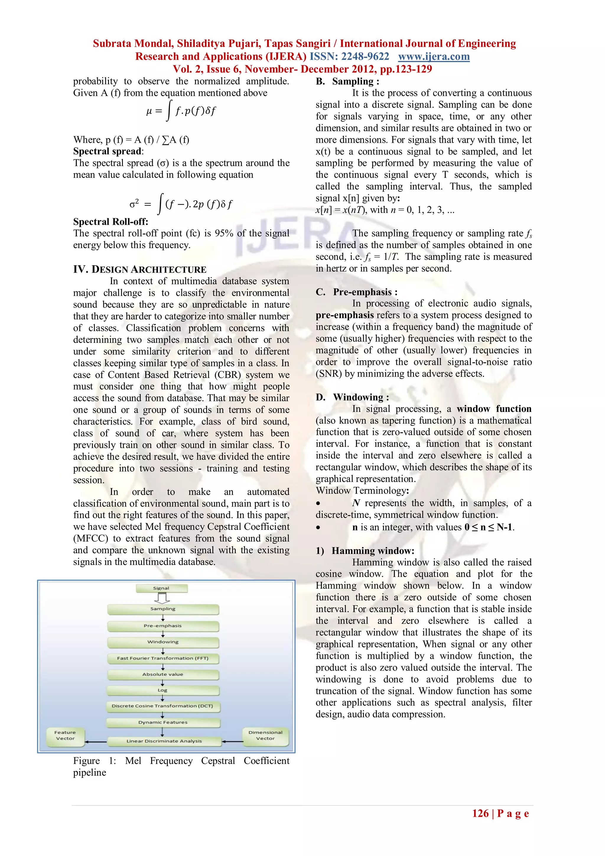 Subrata Mondal, Shiladitya Pujari, Tapas Sangiri / International Journal of Engineering
             Research and Applications (IJERA) ISSN: 2248-9622 www.ijera.com
                    Vol. 2, Issue 6, November- December 2012, pp.123-129
probability to observe the normalized amplitude.           B. Sampling :
Given A (f) from the equation mentioned above                       It is the process of converting a continuous
                                                           signal into a discrete signal. Sampling can be done
                   𝜇=      𝑓. 𝑝 𝑓 𝛿𝑓
                                                           for signals varying in space, time, or any other
                                                           dimension, and similar results are obtained in two or
Where, p (f) = A (f) / ∑A (f)                              more dimensions. For signals that vary with time, let
Spectral spread:                                           x(t) be a continuous signal to be sampled, and let
The spectral spread (σ) is a the spectrum around the       sampling be performed by measuring the value of
mean value calculated in following equation                the continuous signal every T seconds, which is
                                                           called the sampling interval. Thus, the sampled
                                                           signal x[n] given by:
              σ2 =       𝑓 − . 2𝑝 𝑓 δ 𝑓
                                                           x[n] = x(nT), with n = 0, 1, 2, 3, ...
Spectral Roll-off:
The spectral roll-off point (fc) is 95% of the signal                The sampling frequency or sampling rate fs
energy below this frequency.                               is defined as the number of samples obtained in one
                                                           second, i.e. fs = 1/T. The sampling rate is measured
IV. DESIGN ARCHITECTURE                                    in hertz or in samples per second.
          In context of multimedia database system
major challenge is to classify the environmental           C. Pre-emphasis :
sound because they are so unpredictable in nature                   In processing of electronic audio signals,
that they are harder to categorize into smaller number     pre-emphasis refers to a system process designed to
of classes. Classification problem concerns with           increase (within a frequency band) the magnitude of
determining two samples match each other or not            some (usually higher) frequencies with respect to the
under some similarity criterion and to different           magnitude of other (usually lower) frequencies in
classes keeping similar type of samples in a class. In     order to improve the overall signal-to-noise ratio
case of Content Based Retrieval (CBR) system we            (SNR) by minimizing the adverse effects.
must consider one thing that how might people
access the sound from database. That may be similar        D. Windowing :
one sound or a group of sounds in terms of some                      In signal processing, a window function
characteristics. For example, class of bird sound,         (also known as tapering function) is a mathematical
class of sound of car, where system has been               function that is zero-valued outside of some chosen
previously train on other sound in similar class. To       interval. For instance, a function that is constant
achieve the desired result, we have divided the entire     inside the interval and zero elsewhere is called a
procedure into two sessions - training and testing         rectangular window, which describes the shape of its
session.                                                   graphical representation.
          In order to make an automated                    Window Terminology:
classification of environmental sound, main part is to              N represents the width, in samples, of a
find out the right features of the sound. In this paper,   discrete-time, symmetrical window function.
we have selected Mel frequency Cepstral Coefficient                 n is an integer, with values 0 ≤ n ≤ N-1.
(MFCC) to extract features from the sound signal
and compare the unknown signal with the existing           1) Hamming window:
signals in the multimedia database.                                  Hamming window is also called the raised
                                                           cosine window. The equation and plot for the
                                                           Hamming window shown below. In a window
                                                           function there is a zero outside of some chosen
                                                           interval. For example, a function that is stable inside
                                                           the interval and zero elsewhere is called a
                                                           rectangular window that illustrates the shape of its
                                                           graphical representation, When signal or any other
                                                           function is multiplied by a window function, the
                                                           product is also zero valued outside the interval. The
                                                           windowing is done to avoid problems due to
                                                           truncation of the signal. Window function has some
                                                           other applications such as spectral analysis, filter
                                                           design, audio data compression.



Figure 1: Mel Frequency Cepstral Coefficient
pipeline



                                                                                                  126 | P a g e
 
