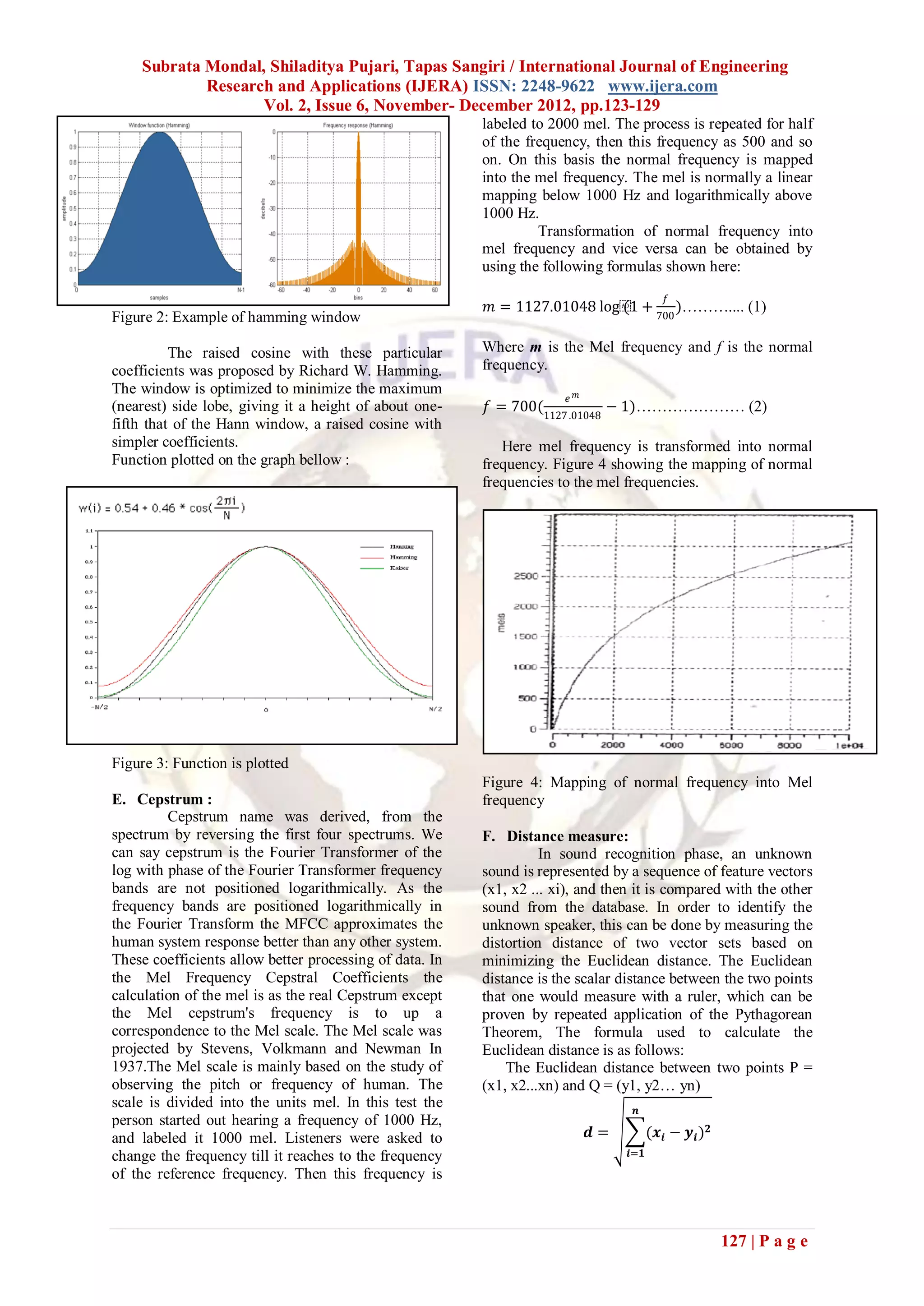 Subrata Mondal, Shiladitya Pujari, Tapas Sangiri / International Journal of Engineering
            Research and Applications (IJERA) ISSN: 2248-9622 www.ijera.com
                   Vol. 2, Issue 6, November- December 2012, pp.123-129
                                                         labeled to 2000 mel. The process is repeated for half
                                                         of the frequency, then this frequency as 500 and so
                                                         on. On this basis the normal frequency is mapped
                                                         into the mel frequency. The mel is normally a linear
                                                         mapping below 1000 Hz and logarithmically above
                                                         1000 Hz.
                                                                  Transformation of normal frequency into
                                                         mel frequency and vice versa can be obtained by
                                                         using the following formulas shown here:
                                                                                            𝑓
                                                          𝑚 = 1127.01048 log⁡ +
                                                                            (1                  )……….... (1)
Figure 2: Example of hamming window                                                       700


          The raised cosine with these particular        Where m is the Mel frequency and f is the normal
coefficients was proposed by Richard W. Hamming.         frequency.
The window is optimized to minimize the maximum
                                                                       𝑒 𝑚
(nearest) side lobe, giving it a height of about one-    𝑓 = 700(1127 .01048 − 1)………………… (2)
fifth that of the Hann window, a raised cosine with
simpler coefficients.                                       Here mel frequency is transformed into normal
Function plotted on the graph bellow :                   frequency. Figure 4 showing the mapping of normal
                                                         frequencies to the mel frequencies.




Figure 3: Function is plotted
                                                         Figure 4: Mapping of normal frequency into Mel
E. Cepstrum :                                            frequency
         Cepstrum name was derived, from the
spectrum by reversing the first four spectrums. We       F. Distance measure:
can say cepstrum is the Fourier Transformer of the                 In sound recognition phase, an unknown
log with phase of the Fourier Transformer frequency      sound is represented by a sequence of feature vectors
bands are not positioned logarithmically. As the         (x1, x2 ... xi), and then it is compared with the other
frequency bands are positioned logarithmically in        sound from the database. In order to identify the
the Fourier Transform the MFCC approximates the          unknown speaker, this can be done by measuring the
human system response better than any other system.      distortion distance of two vector sets based on
These coefficients allow better processing of data. In   minimizing the Euclidean distance. The Euclidean
the Mel Frequency Cepstral Coefficients the              distance is the scalar distance between the two points
calculation of the mel is as the real Cepstrum except    that one would measure with a ruler, which can be
the Mel cepstrum's frequency is to up a                  proven by repeated application of the Pythagorean
correspondence to the Mel scale. The Mel scale was       Theorem, The formula used to calculate the
projected by Stevens, Volkmann and Newman In             Euclidean distance is as follows:
1937.The Mel scale is mainly based on the study of           The Euclidean distance between two points P =
observing the pitch or frequency of human. The           (x1, x2...xn) and Q = (y1, y2… yn)
scale is divided into the units mel. In this test the                              𝒏
person started out hearing a frequency of 1000 Hz,
and labeled it 1000 mel. Listeners were asked to                             𝒅=         (𝒙 𝒊 − 𝒚 𝒊 ) 𝟐
change the frequency till it reaches to the frequency                             𝒊=𝟏

of the reference frequency. Then this frequency is



                                                                                                         127 | P a g e
 