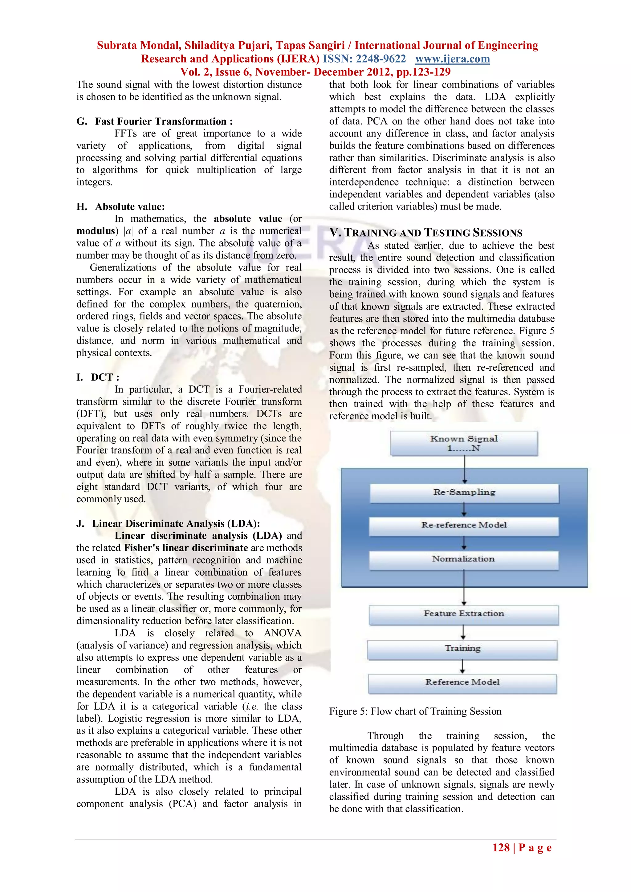 Subrata Mondal, Shiladitya Pujari, Tapas Sangiri / International Journal of Engineering
             Research and Applications (IJERA) ISSN: 2248-9622 www.ijera.com
                    Vol. 2, Issue 6, November- December 2012, pp.123-129
The sound signal with the lowest distortion distance      that both look for linear combinations of variables
is chosen to be identified as the unknown signal.         which best explains the data. LDA explicitly
                                                          attempts to model the difference between the classes
G. Fast Fourier Transformation :                          of data. PCA on the other hand does not take into
          FFTs are of great importance to a wide          account any difference in class, and factor analysis
variety of applications, from digital signal              builds the feature combinations based on differences
processing and solving partial differential equations     rather than similarities. Discriminate analysis is also
to algorithms for quick multiplication of large           different from factor analysis in that it is not an
integers.                                                 interdependence technique: a distinction between
                                                          independent variables and dependent variables (also
H. Absolute value:                                        called criterion variables) must be made.
         In mathematics, the absolute value (or
modulus) |a| of a real number a is the numerical          V. TRAINING AND TESTING SESSIONS
value of a without its sign. The absolute value of a                As stated earlier, due to achieve the best
number may be thought of as its distance from zero.       result, the entire sound detection and classification
    Generalizations of the absolute value for real        process is divided into two sessions. One is called
numbers occur in a wide variety of mathematical           the training session, during which the system is
settings. For example an absolute value is also           being trained with known sound signals and features
defined for the complex numbers, the quaternion,          of that known signals are extracted. These extracted
ordered rings, fields and vector spaces. The absolute     features are then stored into the multimedia database
value is closely related to the notions of magnitude,     as the reference model for future reference. Figure 5
distance, and norm in various mathematical and            shows the processes during the training session.
physical contexts.                                        Form this figure, we can see that the known sound
                                                          signal is first re-sampled, then re-referenced and
I. DCT :                                                  normalized. The normalized signal is then passed
         In particular, a DCT is a Fourier-related        through the process to extract the features. System is
transform similar to the discrete Fourier transform       then trained with the help of these features and
(DFT), but uses only real numbers. DCTs are               reference model is built.
equivalent to DFTs of roughly twice the length,
operating on real data with even symmetry (since the
Fourier transform of a real and even function is real
and even), where in some variants the input and/or
output data are shifted by half a sample. There are
eight standard DCT variants, of which four are
commonly used.

J. Linear Discriminate Analysis (LDA):
          Linear discriminate analysis (LDA) and
the related Fisher's linear discriminate are methods
used in statistics, pattern recognition and machine
learning to find a linear combination of features
which characterizes or separates two or more classes
of objects or events. The resulting combination may
be used as a linear classifier or, more commonly, for
dimensionality reduction before later classification.
          LDA is closely related to ANOVA
(analysis of variance) and regression analysis, which
also attempts to express one dependent variable as a
linear combination of other features or
measurements. In the other two methods, however,
the dependent variable is a numerical quantity, while
for LDA it is a categorical variable (i.e. the class      Figure 5: Flow chart of Training Session
label). Logistic regression is more similar to LDA,
as it also explains a categorical variable. These other
                                                                    Through the training session, the
methods are preferable in applications where it is not    multimedia database is populated by feature vectors
reasonable to assume that the independent variables       of known sound signals so that those known
are normally distributed, which is a fundamental          environmental sound can be detected and classified
assumption of the LDA method.                             later. In case of unknown signals, signals are newly
          LDA is also closely related to principal        classified during training session and detection can
component analysis (PCA) and factor analysis in           be done with that classification.


                                                                                                 128 | P a g e
 