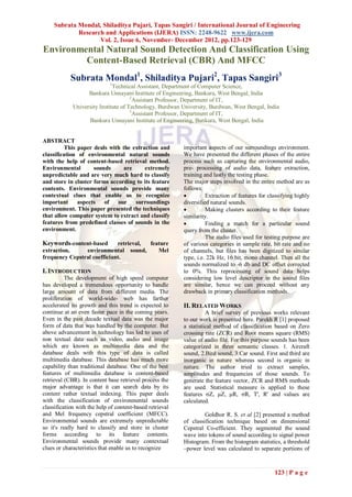 Subrata Mondal, Shiladitya Pujari, Tapas Sangiri / International Journal of Engineering
             Research and Applications (IJERA) ISSN: 2248-9622 www.ijera.com
                    Vol. 2, Issue 6, November- December 2012, pp.123-129
Environmental Natural Sound Detection And Classification Using
         Content-Based Retrieval (CBR) And MFCC
            Subrata Mondal1, Shiladitya Pujari2, Tapas Sangiri3
                             1
                              Technical Assistant, Department of Computer Science,
                   Bankura Unnayani Institute of Engineering, Bankura, West Bengal, India
                                      2
                                        Assistant Professor, Department of IT,
             University Institute of Technology, Burdwan University, Burdwan, West Bengal, India
                                      3
                                        Assistant Professor, Department of IT,
                   Bankura Unnayani Institute of Engineering, Bankura, West Bengal, India


ABSTRACT
         This paper deals with the extraction and         important aspects of our surroundings environment.
classification of environmental natural sounds            We have presented the different phases of the entire
with the help of content-based retrieval method.          process such as capturing the environmental audio,
Environmental        sounds     are     extremely         pre- processing of audio data, feature extraction,
unpredictable and are very much hard to classify          training and lastly the testing phase.
and store in cluster forms according to its feature       The major steps involved in the entire method are as
contents. Environmental sounds provide many               follows:
contextual clues that enable us to recognize                       Extraction of features for classifying highly
important     aspects of      our   surroundings          diversified natural sounds.
environment. This paper presented the techniques                   Making clusters according to their feature
that allow computer system to extract and classify        similarity.
features from predefined classes of sounds in the                  Finding a match for a particular sound
environment.                                              query from the cluster.
                                                                    The audio files used for testing purpose are
Keywords-content-based       retrieval, feature           of various categories in sample rate, bit rate and no
extraction,     environmental sound,       Mel            of channels, but files has been digitized to similar
frequency Cepstral coefficiant.                           type, i.e. 22k Hz, 16 bit, mono channel. Then all the
                                                          sounds normalized to -6 db and DC offset corrected
I. INTRODUCTION                                           to 0%. This reprocessing of sound data helps
          The development of high speed computer          considering low level descriptor in the sound files
has developed a tremendous opportunity to handle          are similar, hence we can proceed without any
large amount of data from different media. The            drawback in primary classification methods.
proliferation of world-wide- web has farther
accelerated its growth and this trend is expected to      II. RELATED WORKS
continue at an even faster pace in the coming years.                A brief survey of previous works relevant
Even in the past decade textual data was the major        to our work is presented here. Parekh R [1] proposed
form of data that was handled by the computer. But        a statistical method of classification based on Zero
above advancement in technology has led to uses of        crossing rate (ZCR) and Root means square (RMS)
non textual data such as video, audio and image           value of audio file. For this purpose sounds has been
which are known as multimedia data and the                categorized in three semantic classes. 1. Aircraft
database deals with this type of data is called           sound, 2.Bird sound, 3.Car sound. First and third are
multimedia database. This database has much more          inorganic in nature whereas second is organic in
capability than traditional database. One of the best     nature. The author tried to extract samples,
features of multimedia database is content-based          amplitudes and frequencies of those sounds. To
retrieval (CBR). In content base retrieval process the    generate the feature vector, ZCR and RMS methods
major advantage is that it can search data by its         are used. Statistical measure is applied to these
content rather textual indexing. This paper deals         features σZ, μZ, μR, σR, T', R' and values are
with the classification of environmental sounds           calculated.
classification with the help of content-based retrieval
and Mel frequency cepstral coefficient (MFCC).                     Goldhor R. S. et al [2] presented a method
Environmental sounds are extremely unpredictable          of classification technique based on dimensional
so it's really hard to classify and store in cluster      Cepstral Co-efficient. They segmented the sound
forms according to its feature contents.                  wave into tokens of sound according to signal power
Environmental sounds provide many contextual              Histogram. From the histogram statistics, a threshold
clues or characteristics that enable us to recognize      –power level was calculated to separate portions of



                                                                                                 123 | P a g e
 