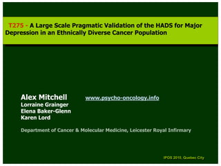 T275 --A Large Scale Pragmatic Validation of the HADS for Major
  T275 A Large Scale Pragmatic Validation of the HADS for Major
Depression in an Ethnically Diverse Cancer Population
 Depression in an Ethnically Diverse Cancer Population




     Alex Mitchell            www.psycho-oncology.info
     Lorraine Grainger
     Elena Baker-Glenn
     Karen Lord

     Department of Cancer & Molecular Medicine, Leicester Royal Infirmary




                                                              IPOS 2010, Quebec City
                                                               IPOS 2010, Quebec City
 