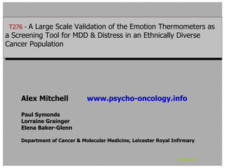 T276 - -A Large Scale Validation of the Emotion Thermometers as
  T276 A Large Scale Validation of the Emotion Thermometers as
aaScreening Tool for MDD & Distress in an Ethnically Diverse
   Screening Tool for MDD & Distress in an Ethnically Diverse
Cancer Population
 Cancer Population




    Alex Mitchell            www.psycho-oncology.info

    Paul Symonds
    Lorraine Grainger
    Elena Baker-Glenn

    Department of Cancer & Molecular Medicine, Leicester Royal Infirmary


                                                                 IPOS 2010
 