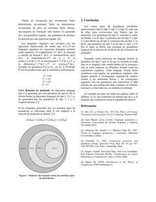 Puede ser reconocido por un autómata finito
determinista, un autómata finito no determinista,
un autómata de pila, un autómata finito alterno,
una máquina de Turing de solo lectura. Es generado
por, una gramática regular, una gramática de prefijos.
Es descrito por una expresión regular. [6]
Los lenguajes regulares son cerrados con las
siguientes operaciones, de modo que si L y P son
lenguajes regulares los siguientes lenguajes también
serán regulares: El complemento “L” de L, la clausura
o estrella de Kleene L*
de L, el homomorfismo φ(L)
de L, la concatenación L'P de L y P, la
unión L ∪ P de L y P, la intersección L ∩ P de L y P, y
la diferencia L  P de L y P, el reverso LR
de L.
Ejemplo: La gramática G=({a, b}, {A, S}, S, P) donde
P son las producciones que se muestran a continuación.
S → aS
S → aA
S → bA
S → b
1.2.5. Relación de inclusión. Se denomina lenguaje
tipo 0 al generado por una gramática de tipo 0. De la
misma forma, se denomina lenguajes de tipo 1, 2 y 3, a
los generados por las gramáticas de tipo 1, 2 y 3,
respectivamente. [3]
Si los lenguajes generados por los distintos tipos de
gramáticas se relacionan entre sí con respecto a la
relación de inclusión se obtiene: [1]
{L( )} ⊂ {L( )} ⊂ {L( )} ⊂ {L( )}
Figura 1. Relación de inclusión entre los distintos tipos
de gramáticas.
2. Conclusión
Los cuatro tipos de gramáticas estudiados
anteriormente (tipo 0, tipo 1, tipo 2, y tipo 3), cada una
de ellas tiene restricciones más fuertes que las
anteriores. Las gramáticas de tipo 0, contienen a todas
las demás. Las de tipo 1 contienen alas de tipo 2 y tipo
3, y por último las de tipo 2 contienen alas de tipo 3, es
decir, una gramática de tipo 3 es de tipo 2, tipo 1 y 0.
Por lo tanto se define una jerarquía de gramáticas
respecto de la relación de inclusión de ahí el nombre de
jerarquías.
Tomando como referencia un lenguaje formal, la
gramática de tipo 3 que es la que es incluida en cada
tipo es el lenguaje más simple dentro de la jerarquía,
esta se suele expresar en diferentes formas como las
expresiones regulares. Todo lenguaje formal finito
constituye a un regular, las gramáticas regulares sólo
pueden generar a los lenguajes regulares de manera
similar a los autómatas finitos y las expresiones
regulares, son las gramáticas más restrictivas el lado
derecho de una producción debe contener un símbolo
terminal y, como máximo, un símbolo no terminal
Un ejemplo de estas son todas las cadenas sobre el
alfabeto {a, b} que contienen un número par de a o el
lenguaje que consiste en varias a seguidas de varias b.
Referencias
[1] Aho A.V. y Ullman J.D., 1973 The Theory of Parsing,
Translation and Com-pilin, Vol. II: Compiling, Prentice-Hall.
[2] Juan Manuel cueva Lovelle, lenguajes gramáticas y
autómatas, Universidad de Oviedo (España), 2 Edición,
Noviembre 2011.
[3] Alfonseca M., Sancho J. y Martínez Orga M., 1987,
Teoría de lenguajes gramáticas y autómatas, Ediciones
Universidad y Cultura.
[4] Chomsky N., 1962, Context-free grammars and
pushdown storage. Quarterly Prog. Rept. No. 65, pp. 187-
194, MIT REs. Lab. Elect., Cambridge, Mass.
[5] Joaquín Aranda, Natividad Duro, José Luis Fernández,
José Jiménez, Fernando Morilla, "Fundamentos de Lógica
Matemática y Computación", Sanz y Torres, 2006.
[6] Sipser, M. (1996), Introduction to the Theory of
Computation, PWS Publishing Co.
 