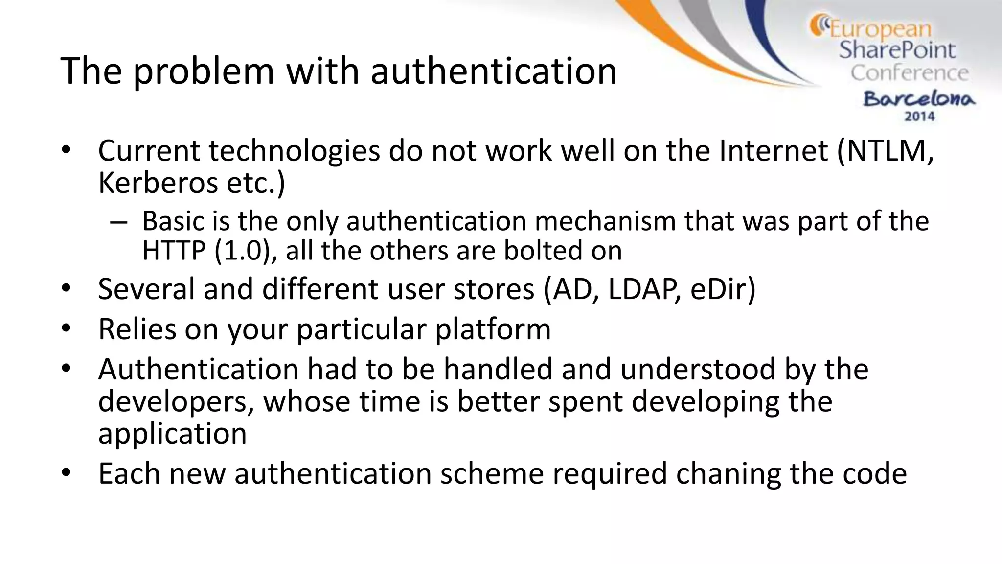 The problem with authentication
• Current technologies do not work well on the Internet (NTLM,
Kerberos etc.)
– Basic is the only authentication mechanism that was part of the
HTTP (1.0), all the others are bolted on
• Several and different user stores (AD, LDAP, eDir)
• Relies on your particular platform
• Authentication had to be handled and understood by the
developers, whose time is better spent developing the
application
• Each new authentication scheme required chaning the code
 