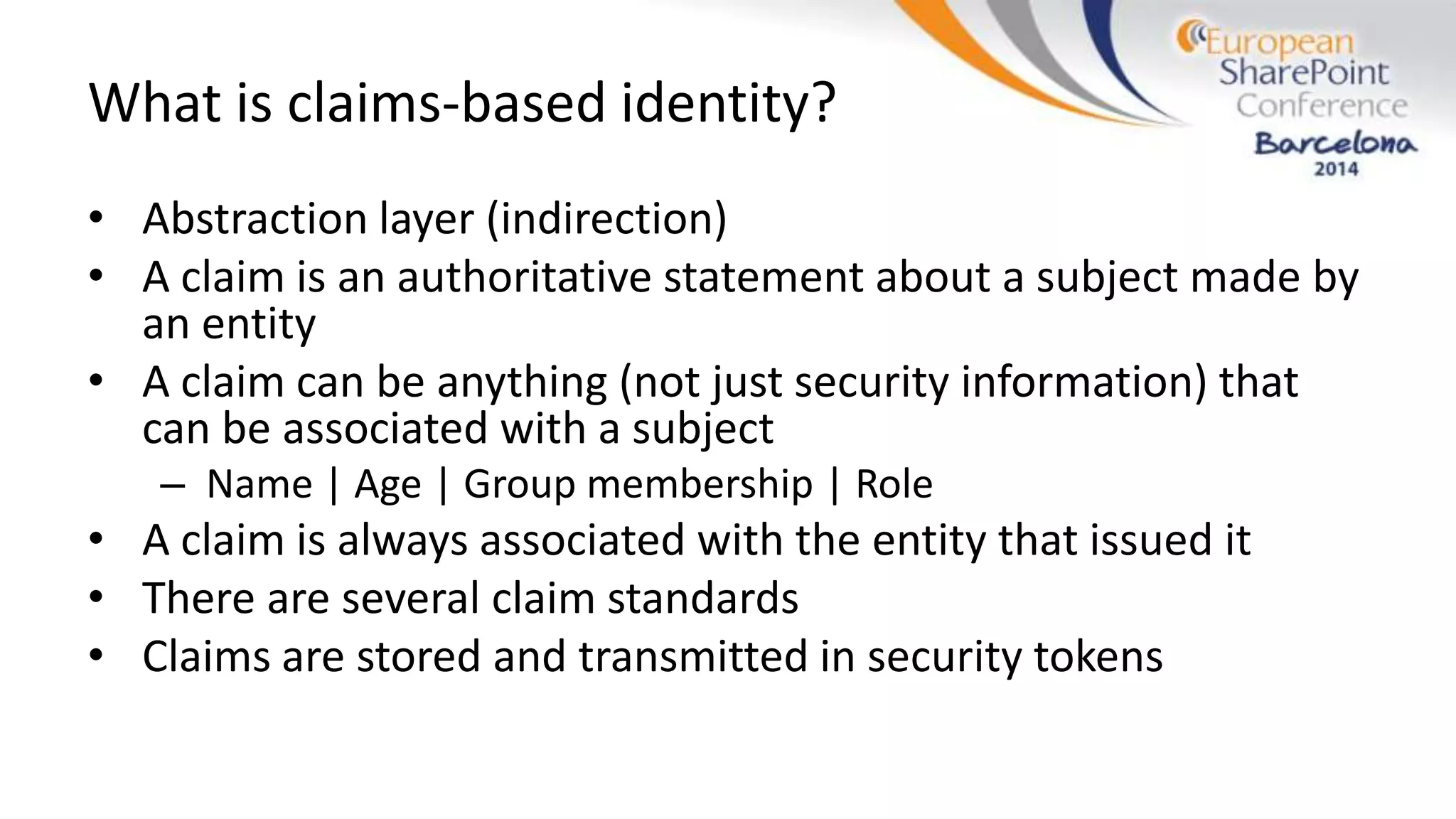 What is claims-based identity?
• Abstraction layer (indirection)
• A claim is an authoritative statement about a subject made by
an entity
• A claim can be anything (not just security information) that
can be associated with a subject
– Name | Age | Group membership | Role
• A claim is always associated with the entity that issued it
• There are several claim standards
• Claims are stored and transmitted in security tokens
 