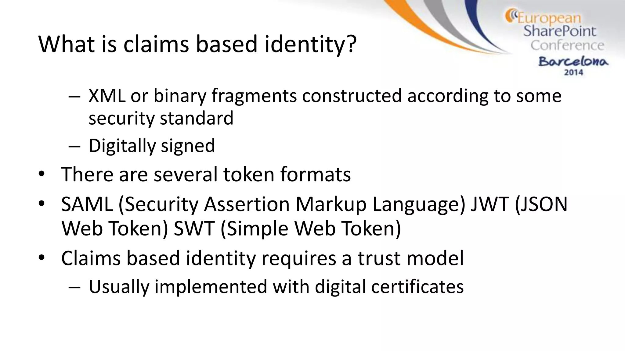 What is claims based identity?
– XML or binary fragments constructed according to some
security standard
– Digitally signed
• There are several token formats
• SAML (Security Assertion Markup Language) JWT (JSON
Web Token) SWT (Simple Web Token)
• Claims based identity requires a trust model
– Usually implemented with digital certificates
 