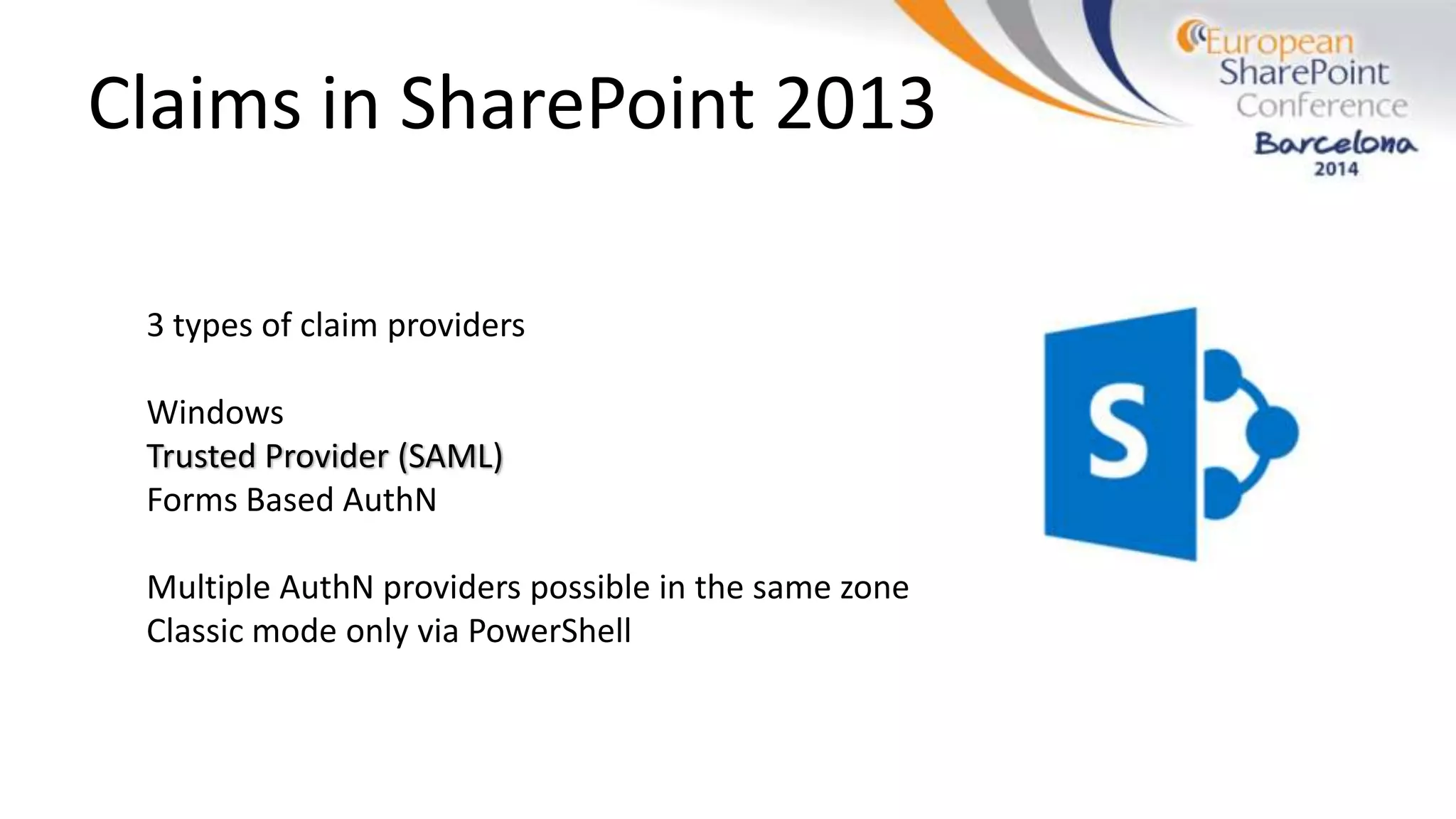 Claims in SharePoint 2013
3 types of claim providers
Windows
Trusted Provider (SAML)
Forms Based AuthN
Multiple AuthN providers possible in the same zone
Classic mode only via PowerShell
 