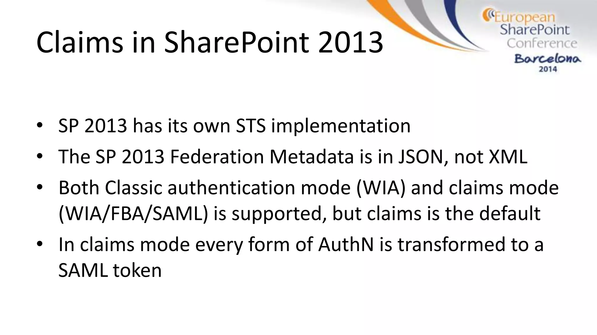 Claims in SharePoint 2013
• SP 2013 has its own STS implementation
• The SP 2013 Federation Metadata is in JSON, not XML
• Both Classic authentication mode (WIA) and claims mode
(WIA/FBA/SAML) is supported, but claims is the default
• In claims mode every form of AuthN is transformed to a
SAML token
 