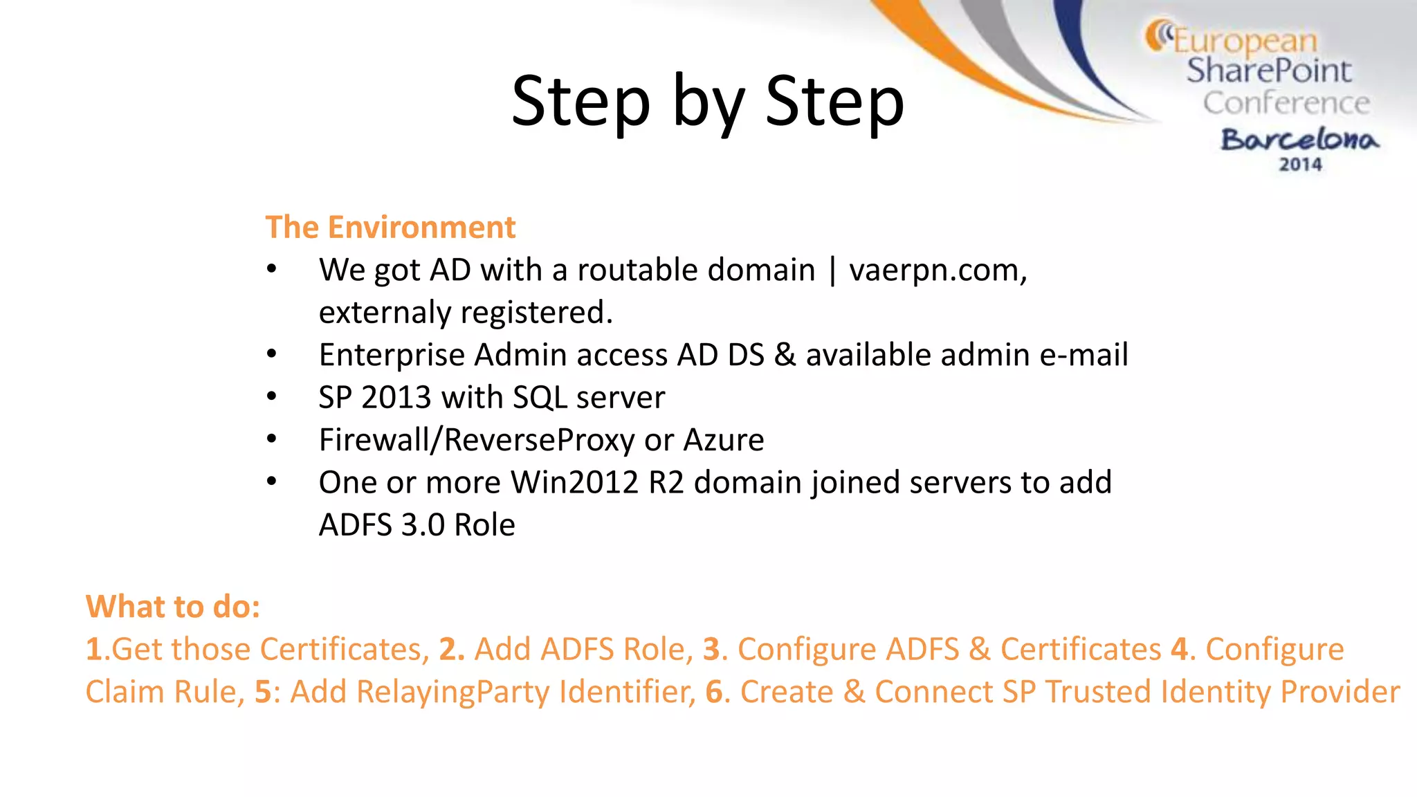 Step by Step
The Environment
• We got AD with a routable domain | vaerpn.com,
externaly registered.
• Enterprise Admin access AD DS & available admin e-mail
• SP 2013 with SQL server
• Firewall/ReverseProxy or Azure
• One or more Win2012 R2 domain joined servers to add
ADFS 3.0 Role
What to do:
1.Get those Certificates, 2. Add ADFS Role, 3. Configure ADFS & Certificates 4. Configure
Claim Rule, 5: Add RelayingParty Identifier, 6. Create & Connect SP Trusted Identity Provider
 