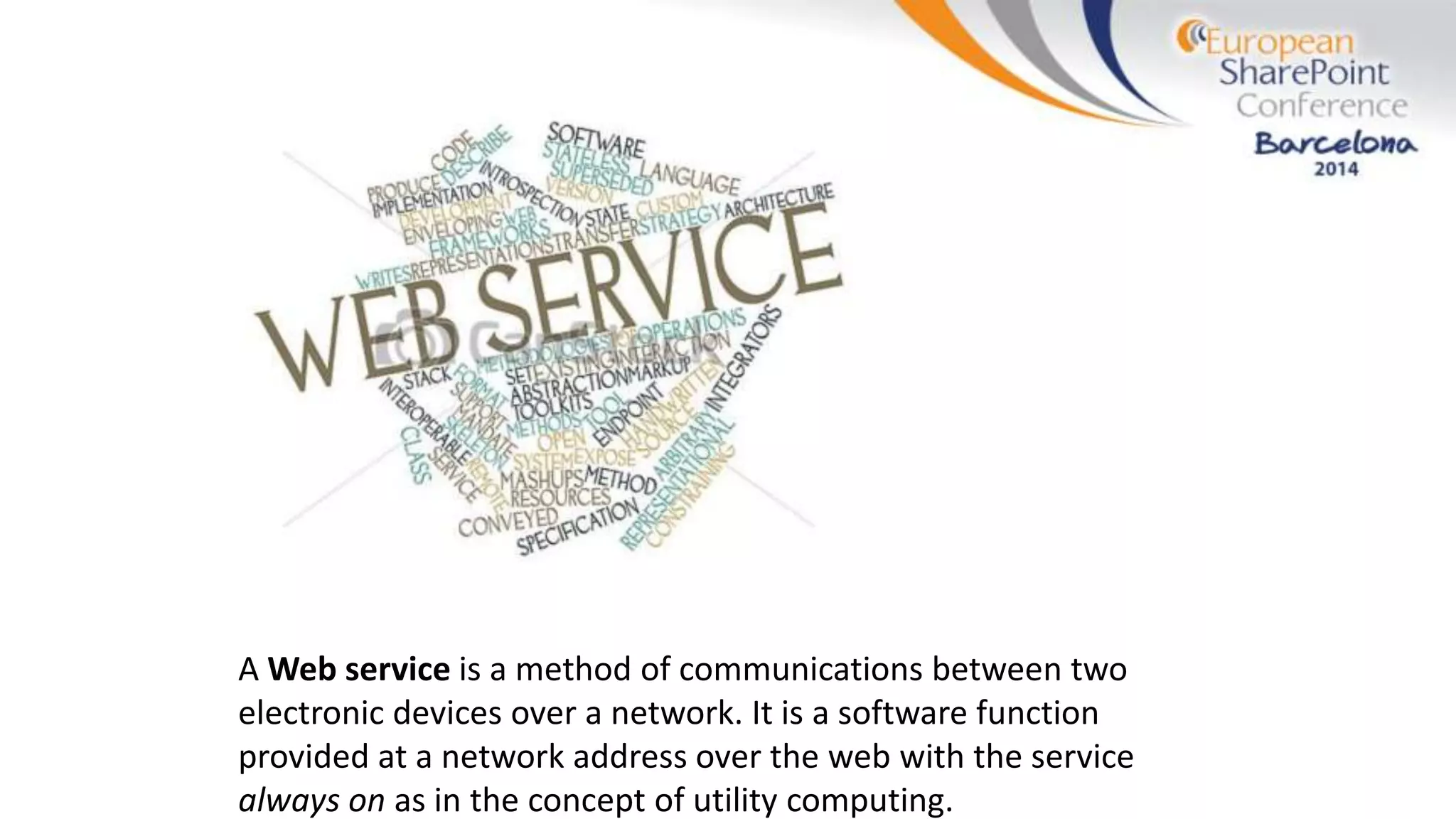 A Web service is a method of communications between two
electronic devices over a network. It is a software function
provided at a network address over the web with the service
always on as in the concept of utility computing.
 