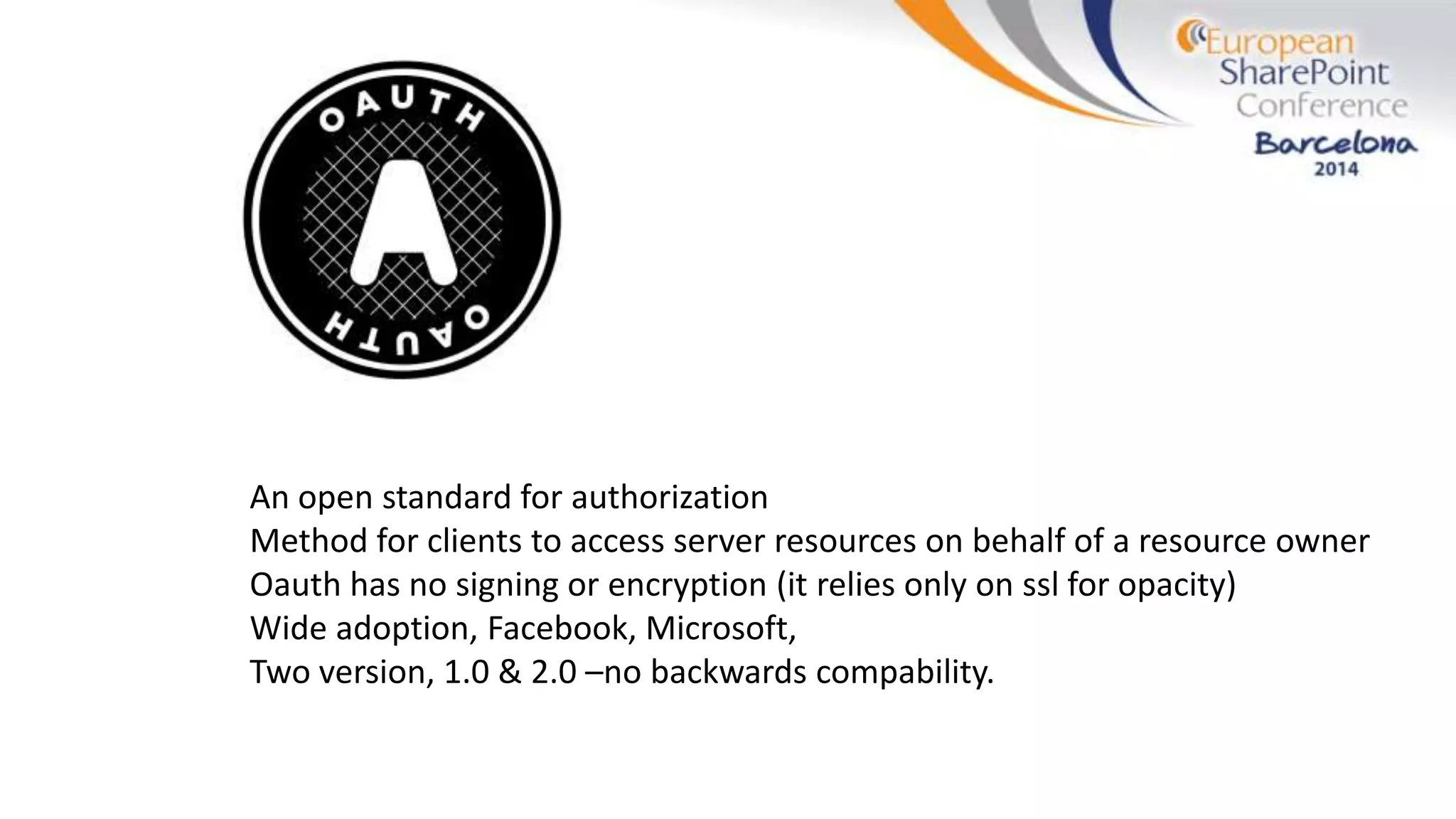 An open standard for authorization
Method for clients to access server resources on behalf of a resource owner
Oauth has no signing or encryption (it relies only on ssl for opacity)
Wide adoption, Facebook, Microsoft,
Two version, 1.0 & 2.0 –no backwards compability.
 