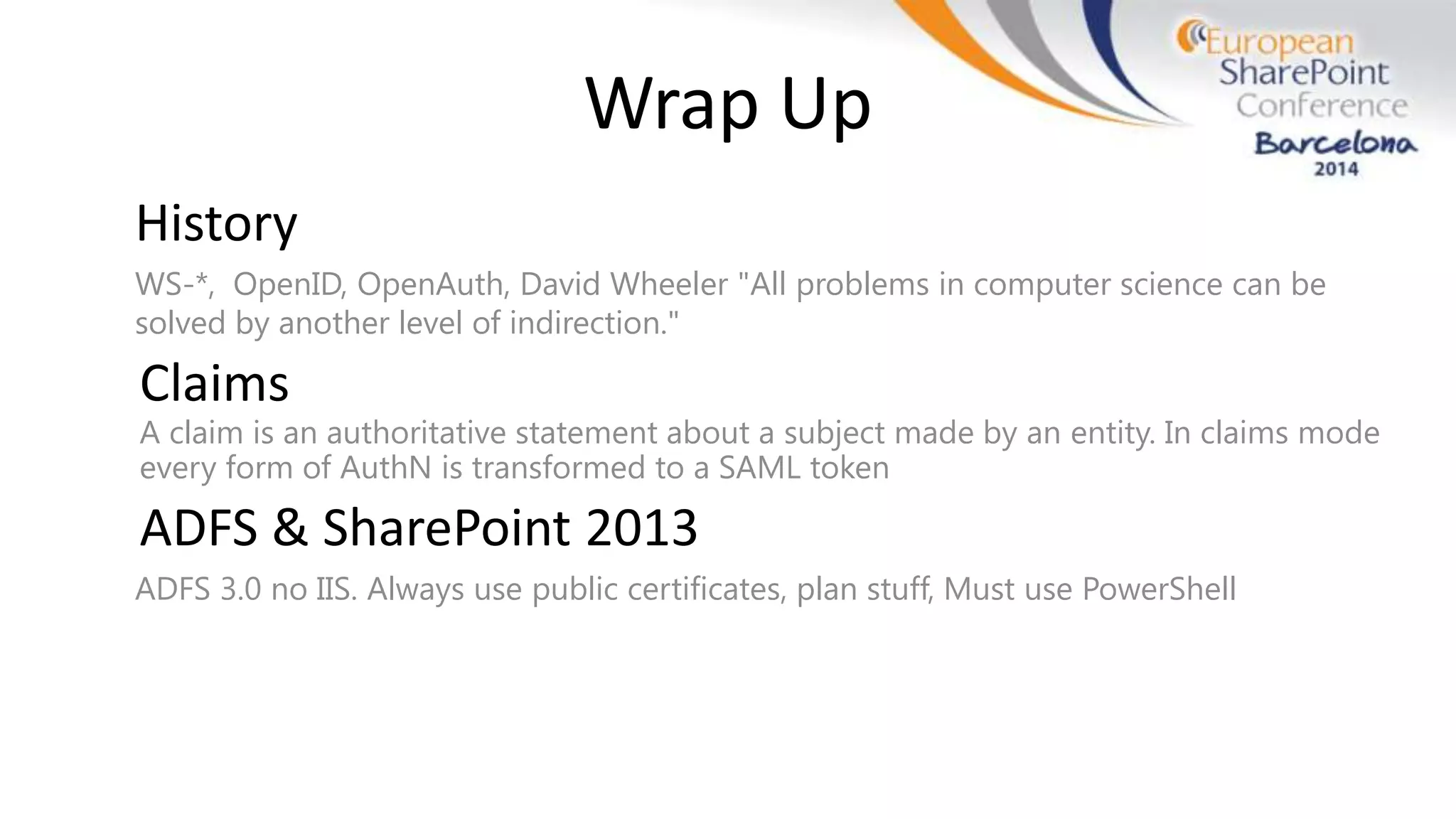 Wrap Up
History
WS-*, OpenID, OpenAuth, David Wheeler "All problems in computer science can be
solved by another level of indirection."
Claims
A claim is an authoritative statement about a subject made by an entity. In claims mode
every form of AuthN is transformed to a SAML token
ADFS & SharePoint 2013
ADFS 3.0 no IIS. Always use public certificates, plan stuff, Must use PowerShell
 