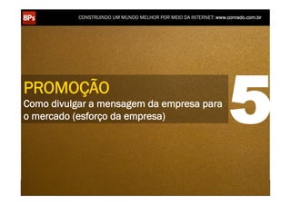 CONSTRUINDO UM MUNDO MELHOR POR MEIO DA INTERNET: www.conrado.com.br




PROMOÇÃO
Como divulgar a mensagem da empresa para
o mercado (esforço da empresa)                                                                                      5
    1ºP	
            2ºP	
             3ºP	
           4ºP	
           5ºP	
           6ºP	
              7ºP	
            8ºP	
  
 Pesquisa	
     Planejamento	
      Produção	
     Publicação	
     Promoção	
     Propagação	
     Personalização	
     Precisão	
  
 
