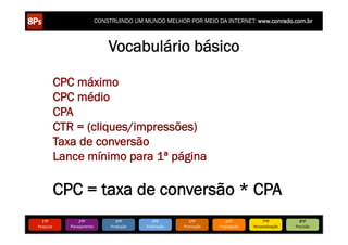 CONSTRUINDO UM MUNDO MELHOR POR MEIO DA INTERNET: www.conrado.com.br



                                   Vocabulário básico

             CPC máximo
             CPC médio
             CPA
             CTR = (cliques/impressões)
             Taxa de conversão
             Lance mínimo para 1ª página

             CPC = taxa de conversão * CPA
   1ºP	
             2ºP	
             3ºP	
           4ºP	
           5ºP	
           6ºP	
              7ºP	
            8ºP	
  
Pesquisa	
      Planejamento	
      Produção	
     Publicação	
     Promoção	
     Propagação	
     Personalização	
     Precisão	
  
 