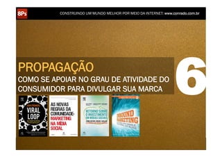 CONSTRUINDO UM MUNDO MELHOR POR MEIO DA INTERNET: www.conrado.com.br




PROPAGAÇÃO
COMO SE APOIAR NO GRAU DE ATIVIDADE DO
CONSUMIDOR PARA DIVULGAR SUA MARCA                                                                                  6
    1ºP	
            2ºP	
             3ºP	
           4ºP	
           5ºP	
           6ºP	
              7ºP	
            8ºP	
  
 Pesquisa	
     Planejamento	
      Produção	
     Publicação	
     Promoção	
     Propagação	
     Personalização	
     Precisão	
  
 