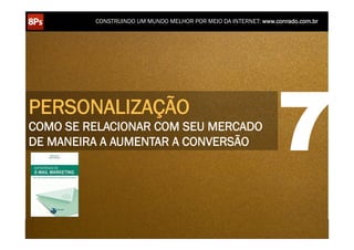 CONSTRUINDO UM MUNDO MELHOR POR MEIO DA INTERNET: www.conrado.com.br




PERSONALIZAÇÃO
COMO SE RELACIONAR COM SEU MERCADO
DE MANEIRA A AUMENTAR A CONVERSÃO                                                                                   7
    1ºP	
            2ºP	
             3ºP	
           4ºP	
           5ºP	
           6ºP	
              7ºP	
            8ºP	
  
 Pesquisa	
     Planejamento	
      Produção	
     Publicação	
     Promoção	
     Propagação	
     Personalização	
     Precisão	
  
 