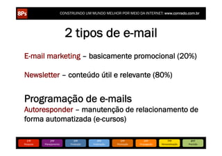 CONSTRUINDO UM MUNDO MELHOR POR MEIO DA INTERNET: www.conrado.com.br




                                  2 tipos de e-mail
E-mail marketing – basicamente promocional (20%)

Newsletter – conteúdo útil e relevante (80%)


Programação de e-mails
Autoresponder – manutenção de relacionamento de
forma automatizada (e-cursos)

   1ºP	
            2ºP	
             3ºP	
           4ºP	
           5ºP	
           6ºP	
              7ºP	
            8ºP	
  
Pesquisa	
     Planejamento	
      Produção	
     Publicação	
     Promoção	
     Propagação	
     Personalização	
     Precisão	
  
 