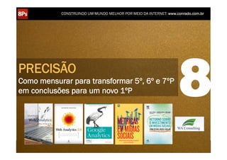 CONSTRUINDO UM MUNDO MELHOR POR MEIO DA INTERNET: www.conrado.com.br




PRECISÃO
Como mensurar para transformar 5º, 6º e 7ºP
em conclusões para um novo 1ºP                                                                                      8
    1ºP	
            2ºP	
             3ºP	
           4ºP	
           5ºP	
           6ºP	
              7ºP	
            8ºP	
  
 Pesquisa	
     Planejamento	
      Produção	
     Publicação	
     Promoção	
     Propagação	
     Personalização	
     Precisão	
  
 