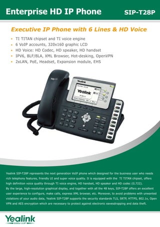 Enterprise HD IP Phone                                                                   SIP-T28P

   Executive IP Phone with 6 Lines & HD Voice
       TI TITAN chipset and TI voice engine
       6 VoIP accounts, 320x160 graphic LCD
       HD Voice: HD Codec, HD speaker, HD handset
       IPV6, BLF/BLA, XML Browser, Hot-desking, OpenVPN
       2xLAN, PoE, Headset, Expansion module, EHS




Yealink SIP-T28P represents the next generation VoIP phone which designed for the business user who needs
rich telephony features, friendly UI and super voice quality. It is equipped with the TI TITAN chipset, offers
high definition voice quality through TI voice engine, HD handset, HD speaker and HD codec (G.722).
By the large, high-resolution graphical display, and together with all the 48 keys, SIP-T28P offers an excellent
user experience to configure, make calls, express XML browser, etc. Moreover, to avoid problems with unwanted
violations of your audio data, Yealink SIP-T28P supports the security standards TLS, SRTP, HTTPS, 802.1x, Open
VPN and AES encryption which are necessary to protect against electronic eavesdropping and data theft.
 