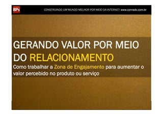 CONSTRUINDO UM MUNDO MELHOR POR MEIO DA INTERNET: www.conrado.com.br




GERANDO VALOR POR MEIO
DO RELACIONAMENTO
Como trabalhar a Zona de Engajamento para aumentar o
valor percebido no produto ou serviço




    1ºP	
            2ºP	
             3ºP	
           4ºP	
           5ºP	
           6ºP	
              7ºP	
            8ºP	
  
 Pesquisa	
     Planejamento	
      Produção	
     Publicação	
     Promoção	
     Propagação	
     Personalização	
     Precisão	
  
 