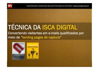 CONSTRUINDO UM MUNDO MELHOR POR MEIO DA INTERNET: www.conrado.com.br




TÉCNICA DA ISCA DIGITAL
Convertendo visitantes em e-mails qualificados por
meio de “landing pages de captura”




    1ºP	
            2ºP	
             3ºP	
           4ºP	
           5ºP	
           6ºP	
              7ºP	
            8ºP	
  
 Pesquisa	
     Planejamento	
      Produção	
     Publicação	
     Promoção	
     Propagação	
     Personalização	
     Precisão	
  
 