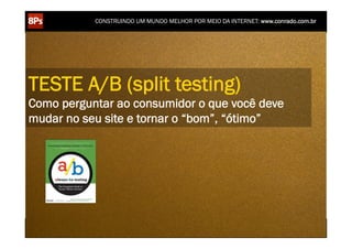 CONSTRUINDO UM MUNDO MELHOR POR MEIO DA INTERNET: www.conrado.com.br




TESTE A/B (split testing)
Como perguntar ao consumidor o que você deve
mudar no seu site e tornar o “bom”, “ótimo”




    1ºP	
            2ºP	
             3ºP	
           4ºP	
           5ºP	
           6ºP	
              7ºP	
            8ºP	
  
 Pesquisa	
     Planejamento	
      Produção	
     Publicação	
     Promoção	
     Propagação	
     Personalização	
     Precisão	
  
 