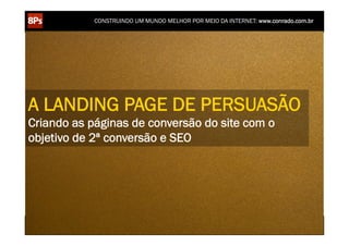 CONSTRUINDO UM MUNDO MELHOR POR MEIO DA INTERNET: www.conrado.com.br




A LANDING PAGE DE PERSUASÃO
Criando as páginas de conversão do site com o
objetivo de 2ª conversão e SEO




    1ºP	
            2ºP	
             3ºP	
           4ºP	
           5ºP	
           6ºP	
              7ºP	
            8ºP	
  
 Pesquisa	
     Planejamento	
      Produção	
     Publicação	
     Promoção	
     Propagação	
     Personalização	
     Precisão	
  
 