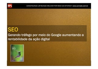 CONSTRUINDO UM MUNDO MELHOR POR MEIO DA INTERNET: www.conrado.com.br




SEO
Gerando tráfego por meio do Google aumentando a
rentabilidade da ação digital




    1ºP	
            2ºP	
             3ºP	
           4ºP	
           5ºP	
           6ºP	
              7ºP	
            8ºP	
  
 Pesquisa	
     Planejamento	
      Produção	
     Publicação	
     Promoção	
     Propagação	
     Personalização	
     Precisão	
  
 