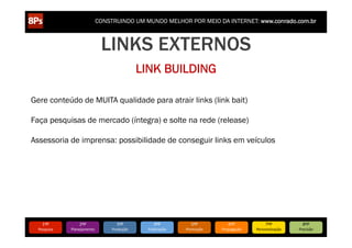 CONSTRUINDO UM MUNDO MELHOR POR MEIO DA INTERNET: www.conrado.com.br



                                    LINKS EXTERNOS
                                                    LINK BUILDING

Gere conteúdo de MUITA qualidade para atrair links (link bait)

Faça pesquisas de mercado (íntegra) e solte na rede (release)

Assessoria de imprensa: possibilidade de conseguir links em veículos




     1ºP	
            2ºP	
             3ºP	
             4ºP	
           5ºP	
           6ºP	
              7ºP	
            8ºP	
  
  Pesquisa	
     Planejamento	
      Produção	
       Publicação	
     Promoção	
     Propagação	
     Personalização	
     Precisão	
  
 