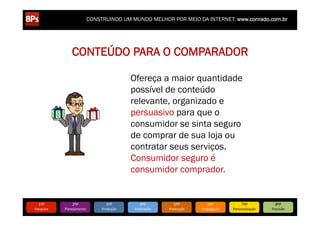 .php?comic_id=2886528


                                                 CONSTRUINDO UM MUNDO MELHOR POR MEIO DA INTERNET: www.conrado.com.br




                                       CONTEÚDO PARA O COMPARADOR

                                                                     Ofereça a maior quantidade
                                                                     possível de conteúdo
                                                                     relevante, organizado e
                                                                     persuasivo para que o
                                                                     consumidor se sinta seguro
                                                                     de comprar de sua loja ou
                                                                     contratar seus serviços.
                                                                     Consumidor seguro é
                                                                     consumidor comprador.


                        1ºP	
          2ºP	
             3ºP	
           4ºP	
           5ºP	
           6ºP	
              7ºP	
            8ºP	
  
                   Pesquisa	
     Planejamento	
      Produção	
     Publicação	
     Promoção	
     Propagação	
     Personalização	
     Precisão	
  
 