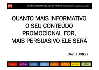 CONSTRUINDO UM MUNDO MELHOR POR MEIO DA INTERNET: www.conrado.com.br




 QUANTO MAIS INFORMATIVO
     O SEU CONTEÚDO
    PROMOCIONAL FOR,
 MAIS PERSUASIVO ELE SERÁ

                                                                                                DAVID OGILVY

   1ºP	
            2ºP	
             3ºP	
           4ºP	
           5ºP	
           6ºP	
              7ºP	
            8ºP	
  
Pesquisa	
     Planejamento	
      Produção	
     Publicação	
     Promoção	
     Propagação	
     Personalização	
     Precisão	
  
 