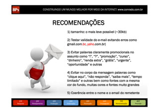 CONSTRUINDO UM MUNDO MELHOR POR MEIO DA INTERNET: www.conrado.com.br




                                     RECOMENDAÇÕES
                                                  1) tamanho: o mais leve possível (~30kb)

                                                  2) Testar validade do e-mail evitando erros como
                                                  gmail.com.br, yaho.com.br)

                                                  3) Evitar palavras claramente promocionais no
                                                  assunto como “!”, “?”, “promoção”, “curso”,
                                                  “dinheiro”, “renda extra”, “grátis”, “urgente”,
                                                  “oportunidade” e outras

                                                  4) Evitar no corpo da mensagem palavras como
                                                  “clique aqui”, “não responda”, “saiba mais”, “tempo
                                                  limitado” e outras bem como fontes com a mesma
                                                  cor do fundo, muitas cores e fontes muito grandes

                                                  5) Coerência entre o nome e o email do remetente

   1ºP	
            2ºP	
             3ºP	
           4ºP	
           5ºP	
           6ºP	
              7ºP	
            8ºP	
  
Pesquisa	
     Planejamento	
      Produção	
     Publicação	
     Promoção	
     Propagação	
     Personalização	
     Precisão	
  
 
