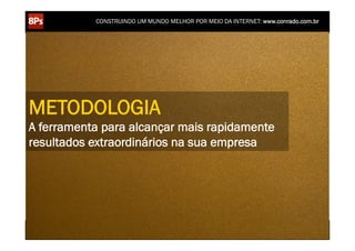 CONSTRUINDO UM MUNDO MELHOR POR MEIO DA INTERNET: www.conrado.com.br




METODOLOGIA
A ferramenta para alcançar mais rapidamente
resultados extraordinários na sua empresa




    1ºP	
            2ºP	
             3ºP	
           4ºP	
           5ºP	
           6ºP	
              7ºP	
            8ºP	
  
 Pesquisa	
     Planejamento	
      Produção	
     Publicação	
     Promoção	
     Propagação	
     Personalização	
     Precisão	
  
 