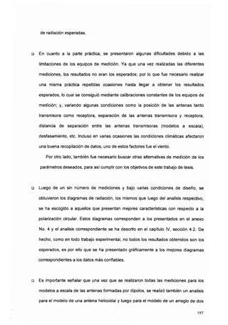de radiación esperadas.
a En cuanto a la parte práctica, se presentaron algunas dificultades debido a las
limitaciones de los equipos de medición. Ya que una vez realizadas las diferentes
mediciones, los resultados no eran los esperados; por lo que fue necesario realizar
una misma práctica repetidas ocasiones hasta llegar a obtener los resultados
esperados, lo cual se consiguió mediante calibraciones constantes de los equipos de
medición; y, variando algunas condiciones como la posición de las antenas tanto
transmisora como receptora, separación de las antenas transmisora y receptora,
distancia de separación entre las antenas transmisoras (modelos a escala),
desfasamiento, etc. Incluso en varias ocasiones las condiciones climáticas afectaron
una buena recopilación de datos, uno de estos factores fue el viento.
Por otro lado, también fue necesario buscar otras alternativas de medición de los
parámetros deseados, para así cumplir con los objetivos de este trabajo de tesis.
a Luego de un sin número de mediciones y bajo varias condiciones de diseño, se
obtuvieron los diagramas de radiación, los mismos que luego del análisis respectivo,
se ha escogido a aquellos que presentan mejores características con respecto a la
polarización circular. Estos diagramas corresponden a los presentados en el anexo
No. 4 y el análisis correspondiente se ha descrito en el capítulo IV, sección 4.2. De
hecho, como en todo trabajo experimental, no todos los resultados obtenidos son los
esperados, es por ello que se ha presentado gráficamente a los mejores diagramas
correspondientes a los datos más confiables.
a Es importante señalar que una vez que se realizaron todas las mediciones para los
modelos a escala de las antenas formadas por dipolos, se realizó también un análisis
para el modelo de una antena helicoidal y luego para el modelo de un arreglo de dos
197
 