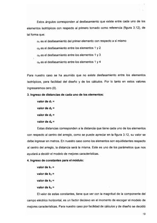 Estos ángulos corresponden al desfasamiento que existe entre cada uno de los
elementos isotrópicos con respecto al primero tomado como referencia (figura 3.12), de
tal forma que:
a-i es el desfasamiento del primer elemento con respecto a sí mismo
0.2 es el desfasamiento entre los elementos 1 y 2
a3 es el desfasamiento entre los elementos 1 y 3
i
04 es el desfasamiento entre los elementos 1 y 4
Para nuestro caso se ha asumido que no existe desfasamiento entre los elementos
isotrópicos, para facilidad del diseño y de los cálculos. Por lo tanto en estos valores
ingresaremos cero (0).
3. Ingreso de distancias de cada uno de los elementos:
valor de d1 =
valor de d2 =
valor de d3 =
valor de 0*4 =
Estas distancias corresponden a la distancia que tiene cada uno de los elementos
con respecto al centro del arreglo, como se puede apreciar en la figura 3.12, su valor se
debe ingresaren metros. En nuestro caso como los elementos son equidistantes respecto
al'centro del arreglo, la distancia será la misma. Este es uno de los parámetros que nos
ayudará a decidir el modelo de mejores características.
4. Ingreso de constantes para el módulo:
valor de ki =
valor de k2 =
valor de ka =
valor de k( =
El valor de estas constantes, tiene que ver con la magnitud de la componente del
campo eléctrico horizontal, es un factor decisivo en el momento de escoger el modelo de
mejores características. Para nuestro caso por facilidad de cálculos y de diseño se decidió
10
 