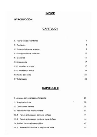 INTRODUCCIÓN
ÍNDICE
CAPITULO I
1.- Teoría básica de antenas
1.1 Radiación
1.2 Características de antenas
1.3 Configuración de radiación
1.4 Ganancia
1.5 Impedancia
1.5.1 Impedancia propia
1.5.2 Impedancia mutua
1.6 Ancho de banda
1.7 Polarización
1
1
5
10
12
17
17
20
23
24
CAPITULO II
2.-Antenas con polarización horizontal
2.1 Arreglos básicos
2.2 Condiciones de fase
2.3 Requerimientos de circularidad
2.3.1 Par de antenas con corriente en fase
2.3.2 Par de antenas con corriente fuera de fase
2.4 Análisis de modelos escogidos
2.4.1 Antena horizontal de % longitud de onda
31
32
35
37
41
44
47
47
 